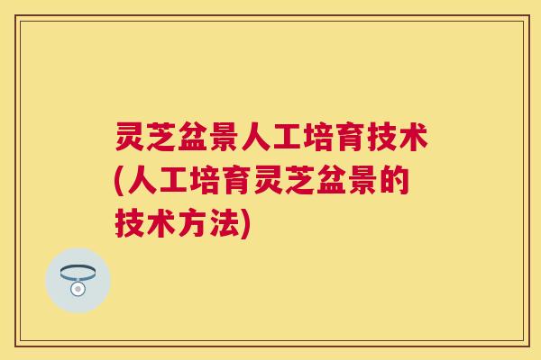 灵芝盆景人工培育技术(人工培育灵芝盆景的技术方法)
