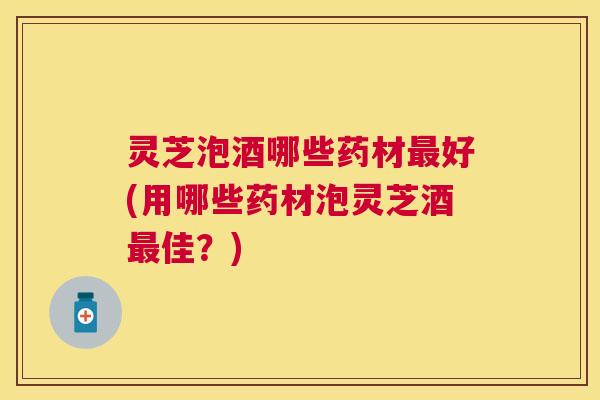 灵芝泡酒哪些药材最好(用哪些药材泡灵芝酒最佳？)