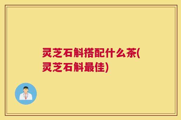 灵芝石斛搭配什么茶(灵芝石斛最佳)