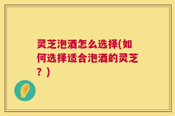 灵芝泡酒怎么选择(如何选择适合泡酒的灵芝?) 灵芝泡酒怎么选择(如何选择适合泡酒的灵芝?)