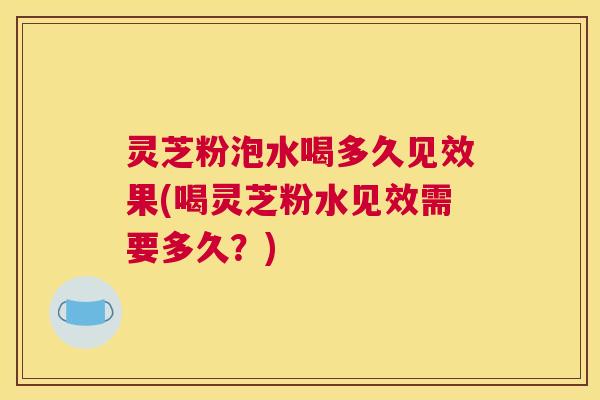 灵芝粉泡水喝多久见效果(喝灵芝粉水见效需要多久?) 灵芝粉泡水喝多久见效果(喝灵芝粉水见效需要多久?)