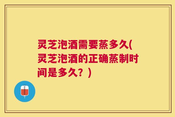 灵芝泡酒需要蒸多久(灵芝泡酒的正确蒸制时间是多久？)