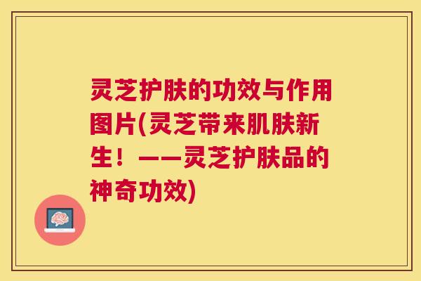 灵芝护肤的功效与作用图片(灵芝带来肌肤新生！——灵芝护肤品的神奇功效)