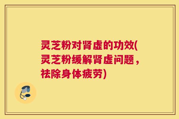 灵芝粉对肾虚的功效(灵芝粉缓解肾虚问题，祛除身体疲劳)