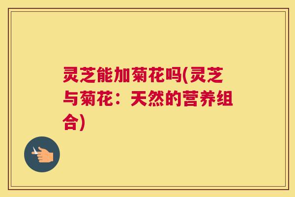 灵芝能加菊花吗(灵芝与菊花：天然的营养组合)