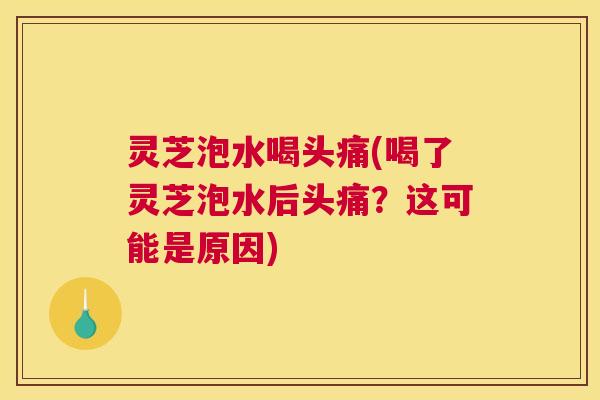 灵芝泡水喝头痛(喝了灵芝泡水后头痛？这可能是原因)