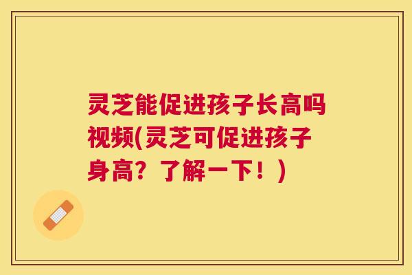 灵芝能促进孩子长高吗视频(灵芝可促进孩子身高?了解一下!) 灵芝能促进孩子长高吗视频(灵芝可促进孩子身高?了解一下!)
