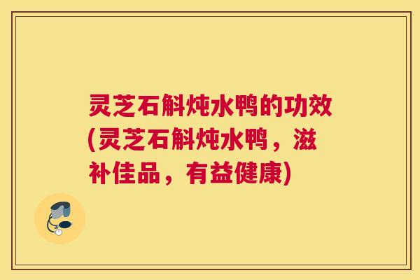 灵芝石斛炖水鸭的功效(灵芝石斛炖水鸭，滋补佳品，有益健康)