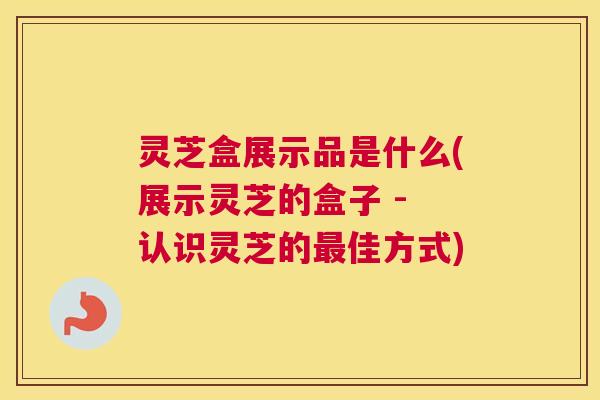 灵芝盒展示品是什么(展示灵芝的盒子 - 认识灵芝的佳方式) 灵芝盒展示品是什么(展示灵芝的盒子 - 认识灵芝的佳方式)