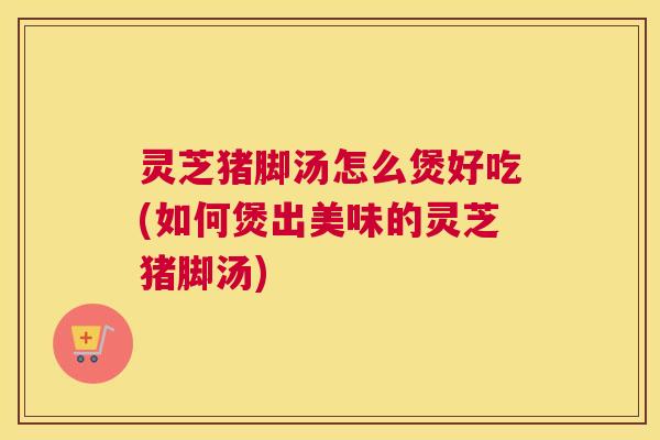 灵芝猪脚汤怎么煲好吃(如何煲出美味的灵芝猪脚汤) 灵芝猪脚汤怎么煲好吃(如何煲出美味的灵芝猪脚汤)