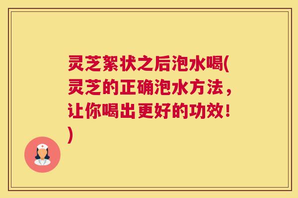 灵芝絮状之后泡水喝(灵芝的正确泡水方法，让你喝出更好的功效！)