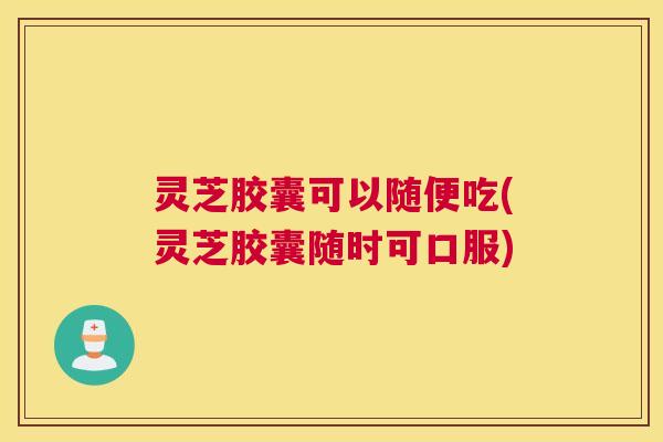 灵芝胶囊可以随便吃(灵芝胶囊随时可口服)
