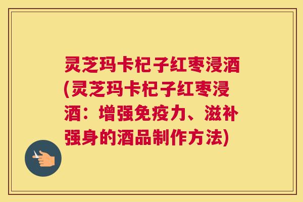 灵芝玛卡杞子红枣浸酒(灵芝玛卡杞子红枣浸酒:增强免疫力、滋补强身的酒品制作方法) 灵芝玛卡杞子红枣浸酒(灵芝玛卡杞子红枣浸酒:增强免疫力、滋补强身的酒品制作方法)