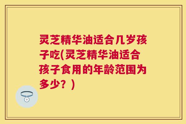 灵芝精华油适合几岁孩子吃(灵芝精华油适合孩子食用的年龄范围为多少?) 灵芝精华油适合几岁孩子吃(灵芝精华油适合孩子食用的年龄范围为多少?)
