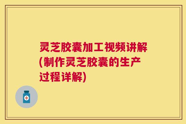 灵芝胶囊加工视频讲解(制作灵芝胶囊的生产过程详解)