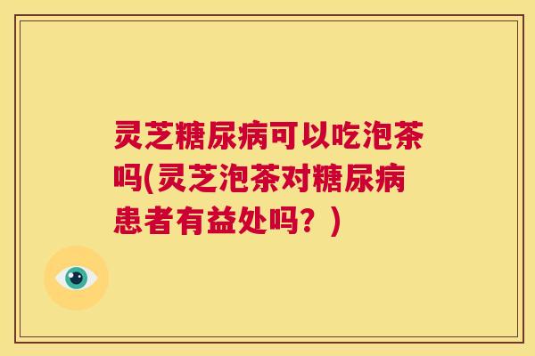 灵芝糖尿病可以吃泡茶吗(灵芝泡茶对糖尿病患者有益处吗？)