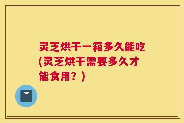灵芝烘干一箱多久能吃(灵芝烘干需要多久才能食用？)