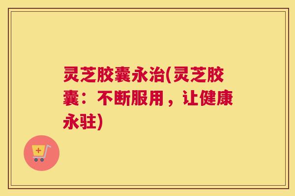 灵芝胶囊永治(灵芝胶囊：不断服用，让健康永驻)
