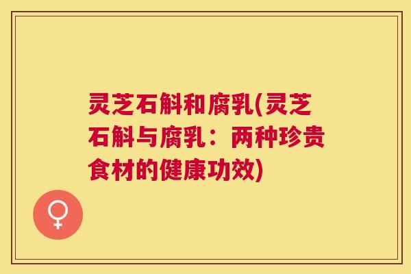 灵芝石斛和腐乳(灵芝石斛与腐乳：两种珍贵食材的健康功效)