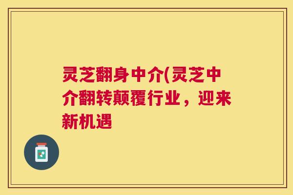 灵芝翻身中介(灵芝中介翻转颠覆行业，迎来新机遇
