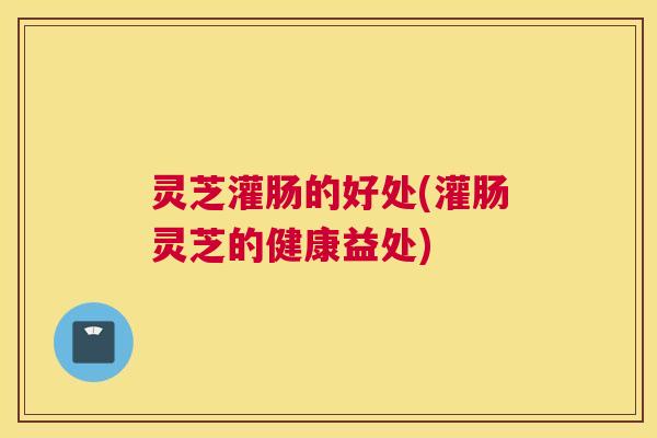 灵芝灌肠的好处(灌肠灵芝的健康益处)