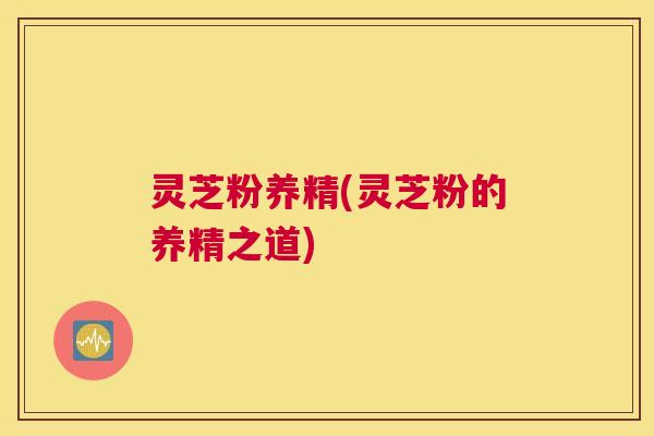 灵芝粉养精(灵芝粉的养精之道)