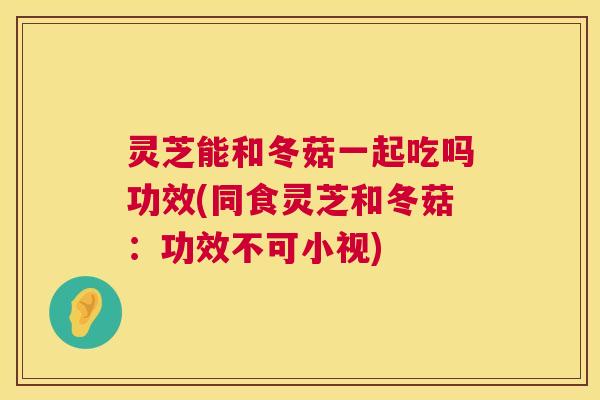 灵芝能和冬菇一起吃吗功效(同食灵芝和冬菇：功效不可小视)