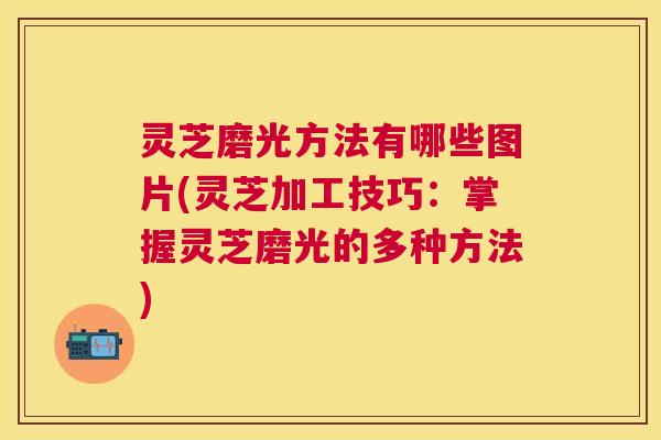 灵芝磨光方法有哪些图片(灵芝加工技巧：掌握灵芝磨光的多种方法)