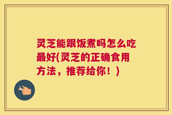 灵芝能跟饭煮吗怎么吃好(灵芝的正确食用方法，推荐给你！)