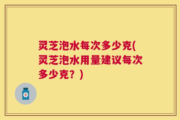 灵芝泡水每次多少克(灵芝泡水用量建议每次多少克？)