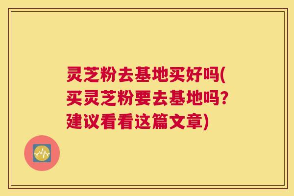 灵芝粉去基地买好吗(买灵芝粉要去基地吗？建议看看这篇文章)