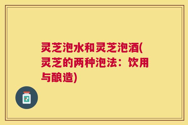 灵芝泡水和灵芝泡酒(灵芝的两种泡法：饮用与酿造)
