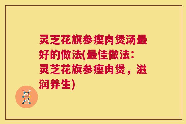 灵芝花旗参瘦肉煲汤好的做法(佳做法：灵芝花旗参瘦肉煲，滋润养生)