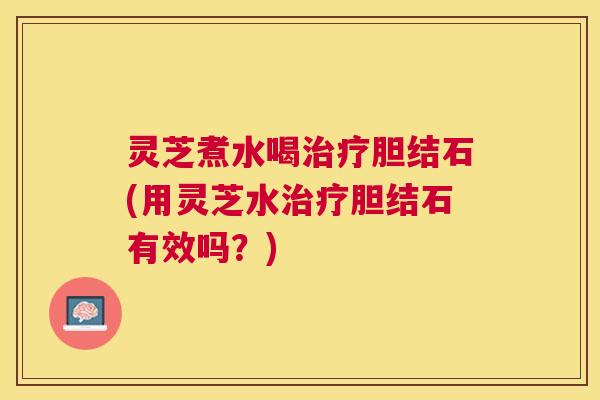 灵芝煮水喝治疗胆结石(用灵芝水治疗胆结石有效吗？)