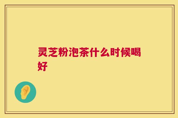 灵芝粉泡茶什么时候喝好 灵芝粉泡茶什么时候喝好