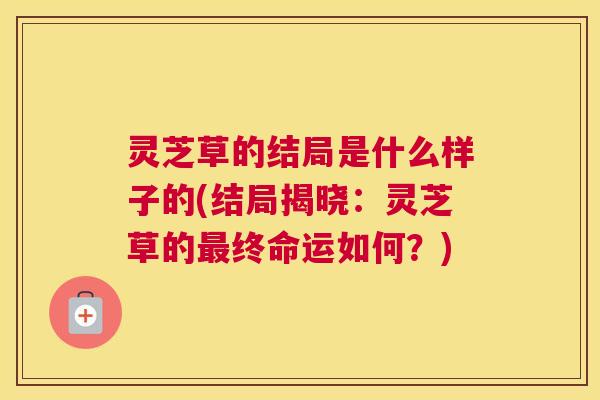 灵芝草的结局是什么样子的(结局揭晓：灵芝草的最终命运如何？)