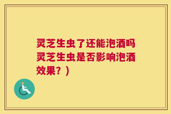 灵芝生虫了还能泡酒吗灵芝生虫是否影响泡酒效果？)