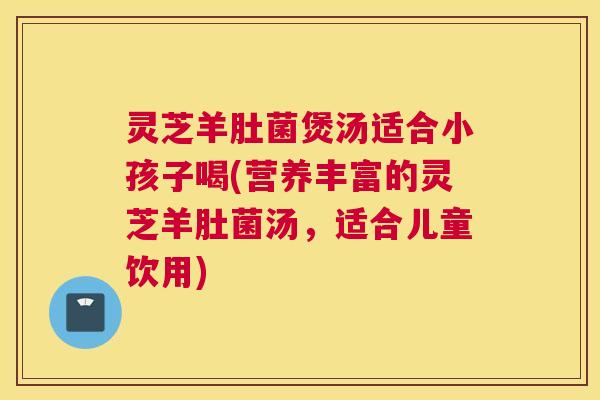 灵芝羊肚菌煲汤适合小孩子喝(营养丰富的灵芝羊肚菌汤,适合儿童饮用) 灵芝羊肚菌煲汤适合小孩子喝(营养丰富的灵芝羊肚菌汤,适合儿童饮用)