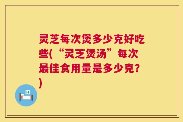 灵芝每次煲多少克好吃些(“灵芝煲汤”每次最佳食用量是多少克？)