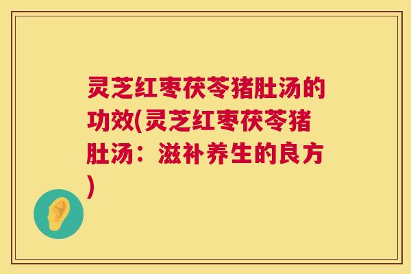 灵芝红枣茯苓猪肚汤的功效(灵芝红枣茯苓猪肚汤：滋补养生的良方)
