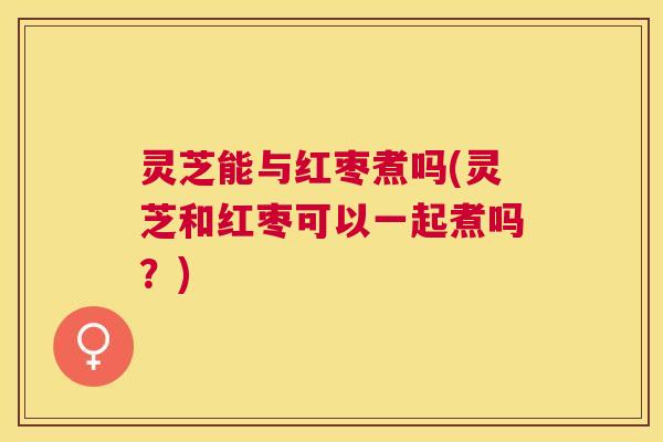 灵芝能与红枣煮吗(灵芝和红枣可以一起煮吗？)