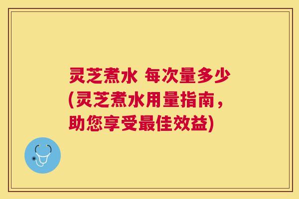 灵芝煮水 每次量多少(灵芝煮水用量指南，助您享受最佳效益)