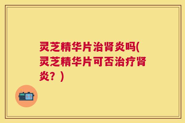 灵芝精华片治肾炎吗(灵芝精华片可否治疗肾炎？)
