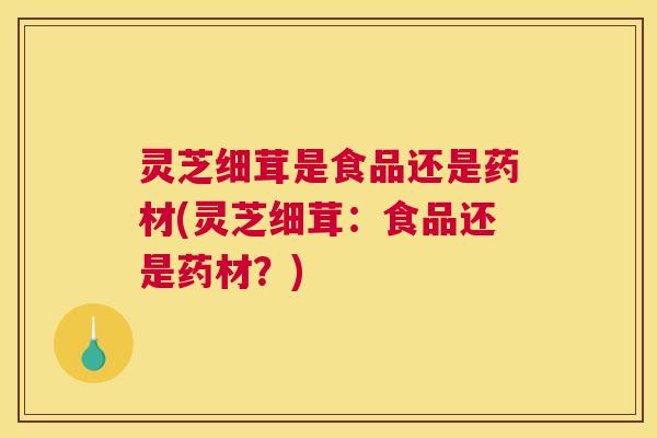 灵芝细茸是食品还是药材(灵芝细茸：食品还是药材？)