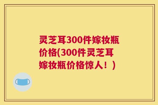 灵芝耳300件嫁妆瓶价格(300件灵芝耳嫁妆瓶价格惊人!) 灵芝耳300件嫁妆瓶价格(300件灵芝耳嫁妆瓶价格惊人!)
