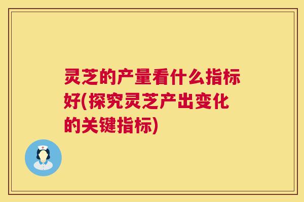 灵芝的产量看什么指标好(探究灵芝产出变化的关键指标)