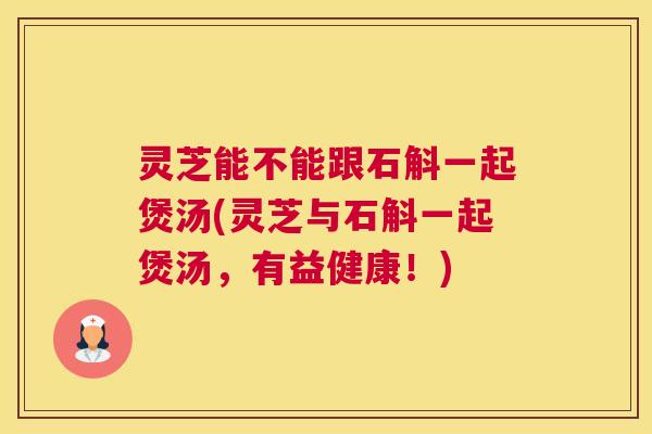 灵芝能不能跟石斛一起煲汤(灵芝与石斛一起煲汤，有益健康！)