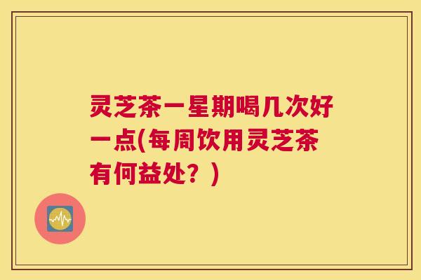灵芝茶一星期喝几次好一点(每周饮用灵芝茶有何益处？)
