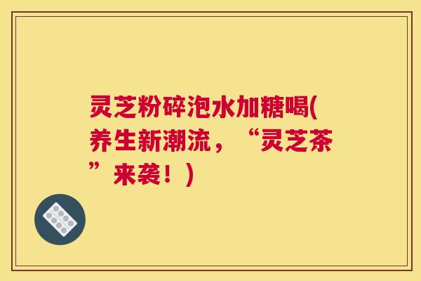 灵芝粉碎泡水加糖喝(养生新潮流，“灵芝茶”来袭！)