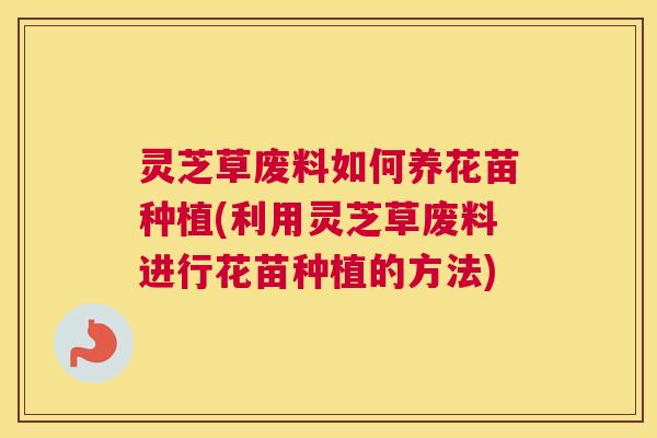 灵芝草废料如何养花苗种植(利用灵芝草废料进行花苗种植的方法)